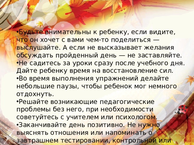 Будьте внимательны к ребенку, если видите, что он хочет с вами чем-то поделиться — выслушайте. А если не высказывает желания обсуждать пройденный день — не заставляйте. Не садитесь за уроки сразу после учебного дня. Дайте ребенку время на восстановление сил. Во время выполнения упражнений делайте небольшие паузы, чтобы ребенок мог немного отдохнуть. Решайте возникающие педагогические проблемы без него, при необходимости советуйтесь с учителем или психологом. Заканчивайте день позитивно. Не нужно выяснять отношения или напоминать о завтрашнем тестировании, контрольной или других возможных трудностях. 