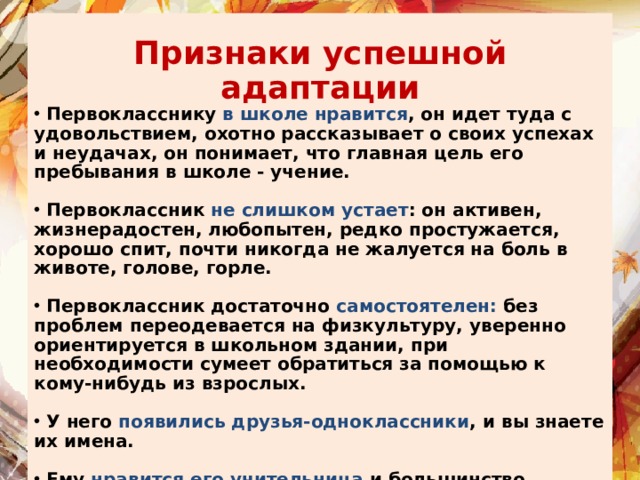 Признаки успешной адаптации  Первокласснику в школе нравится , он идет туда с удовольствием, охотно рассказывает о своих успехах и неудачах, он понимает, что главная цель его пребывания в школе - учение.   Первоклассник не слишком устает : он активен, жизнерадостен, любопытен, редко простужается, хорошо спит, почти никогда не жалуется на боль в животе, голове, горле.   Первоклассник достаточно самостоятелен: без проблем переодевается на физкультуру, уверенно ориентируется в школьном здании, при необходимости сумеет обратиться за помощью к кому-нибудь из взрослых.   У него появились друзья-одноклассники , и вы знаете их имена.   Ему нравится его учительница и большинство учителей, ведущих дополнительные предметы в классе.  На вопрос: 