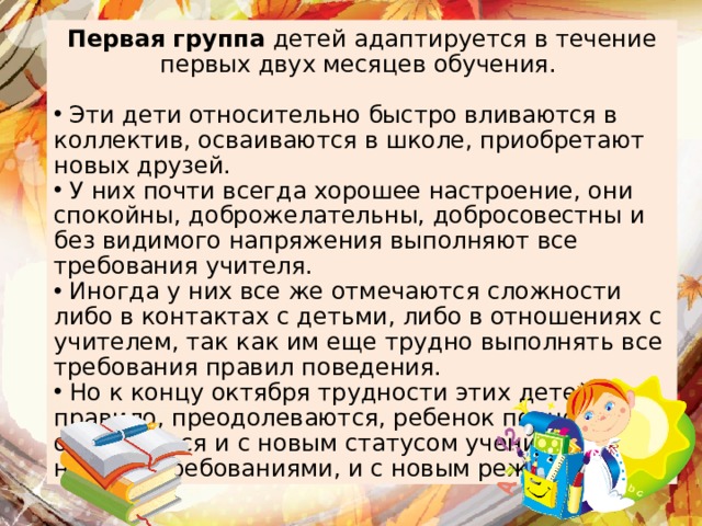 Первая группа детей адаптируется в течение первых двух месяцев обучения.  Эти дети относительно быстро вливаются в коллектив, осваиваются в школе, приобретают новых друзей.  У них почти всегда хорошее настроение, они спокойны, доброжелательны, добросовестны и без видимого напряжения выполняют все требования учителя.  Иногда у них все же отмечаются сложности либо в контактах с детьми, либо в отношениях с учителем, так как им еще трудно выполнять все требования правил поведения.  Но к концу октября трудности этих детей, как правило, преодолеваются, ребенок полностью осваивается и с новым статусом ученика, и с новыми требованиями, и с новым режимом. Первая группа 