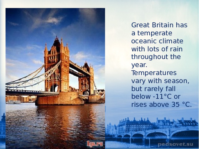 Great Britain has a temperate oceanic climate with lots of rain throughout the year. Temperatures vary with season, but rarely fall below -11°C or rises above 35 °C. 