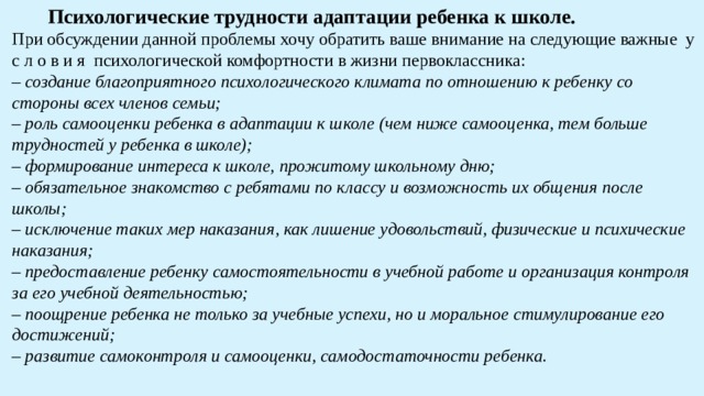  Психологические трудности адаптации ребенка к школе. При обсуждении данной проблемы хочу обратить ваше внимание на следующие важные у с л о в и я психологической комфортности в жизни первоклассника: – создание благоприятного психологического климата по отношению к ребенку со стороны всех членов семьи; – роль самооценки ребенка в адаптации к школе (чем ниже самооценка, тем больше трудностей у ребенка в школе); – формирование интереса к школе, прожитому школьному дню; – обязательное знакомство с ребятами по классу и возможность их общения после школы; – исключение таких мер наказания, как лишение удовольствий, физические и психические наказания; – предоставление ребенку самостоятельности в учебной работе и организация контроля за его учебной деятельностью; – поощрение ребенка не только за учебные успехи, но и моральное стимулирование его достижений; – развитие самоконтроля и самооценки, самодостаточности ребенка. 