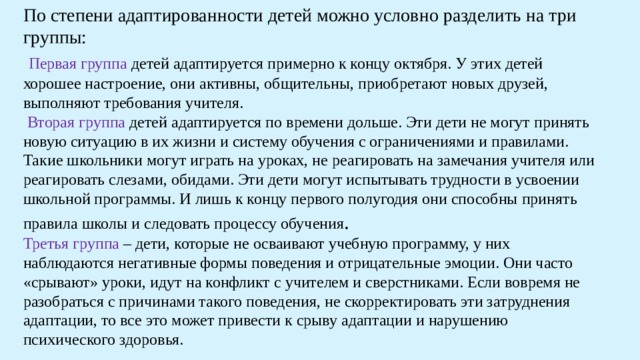 По степени адаптированности детей можно условно разделить на три группы:  Первая группа детей адаптируется примерно к концу октября. У этих детей хорошее настроение, они активны, общительны, приобретают новых друзей, выполняют требования учителя.  Вторая группа детей адаптируется по времени дольше. Эти дети не могут принять новую ситуацию в их жизни и систему обучения с ограничениями и правилами. Такие школьники могут играть на уроках, не реагировать на замечания учителя или реагировать слезами, обидами. Эти дети могут испытывать трудности в усвоении школьной программы. И лишь к концу первого полугодия они способны принять правила школы и следовать процессу обучения . Третья группа – дети, которые не осваивают учебную программу, у них наблюдаются негативные формы поведения и отрицательные эмоции. Они часто «срывают» уроки, идут на конфликт с учителем и сверстниками. Если вовремя не разобраться с причинами такого поведения, не скорректировать эти затруднения адаптации, то все это может привести к срыву адаптации и нарушению психического здоровья. 