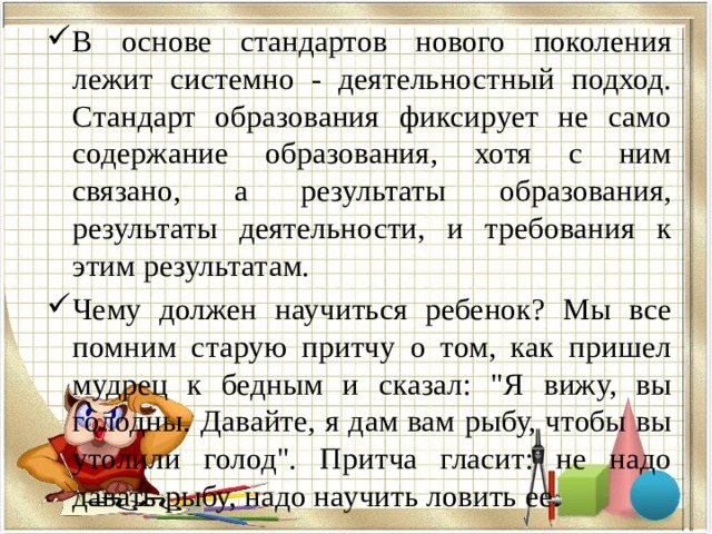 В основе стандартов нового поколения лежит системно - деятельностный подход. Стандарт образования фиксирует не само содержание образования, хотя с ним связано, а результаты образования, результаты деятельности, и требования к этим результатам. Чему должен научиться ребенок? Мы все помним старую притчу о том, как пришел мудрец к бедным и сказал: 