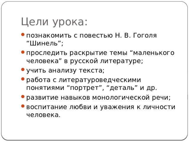 Цели урока: познакомить с повестью Н. В. Гоголя “Шинель”; проследить раскрытие темы “маленького человека” в русской литературе; учить анализу текста; работа с литературоведческими понятиями “портрет”, “деталь” и др. развитие навыков монологической речи; воспитание любви и уважения к личности человека. 