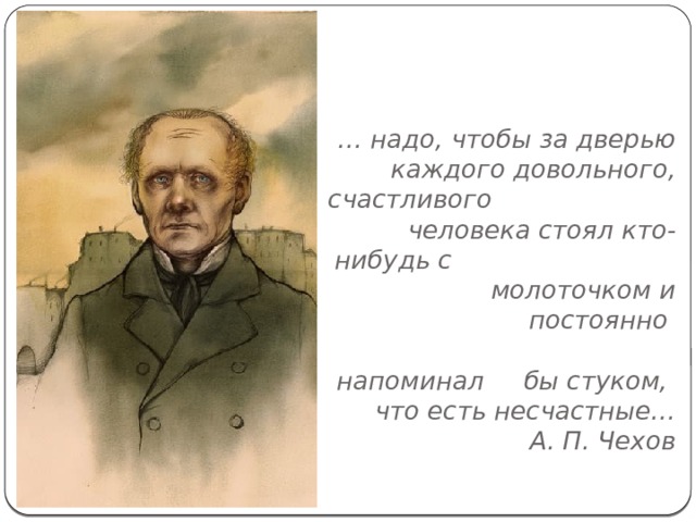 … надо, чтобы за дверью  каждого довольного, счастливого человека стоял кто-нибудь с молоточком и постоянно  напоминал бы стуком,   что есть несчастные…  А. П. Чехов   
