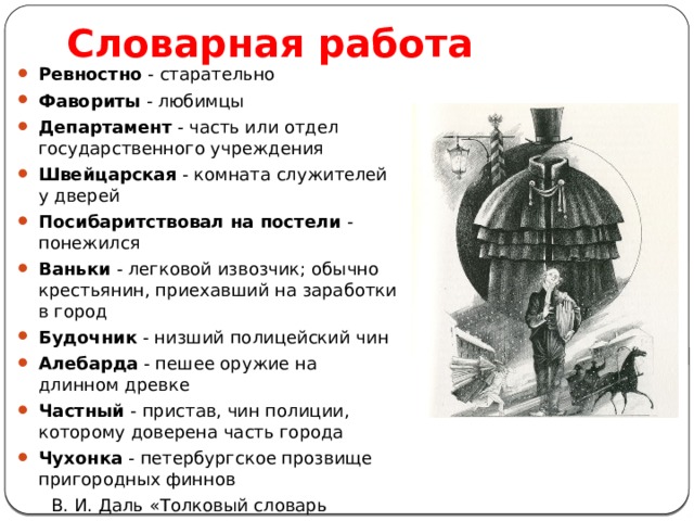 Словарная работа Ревностно - старательно Фавориты - любимцы Департамент - часть или отдел государственного учреждения Швейцарская - комната служителей у дверей Посибаритствовал на постели - понежился Ваньки - легковой извозчик; обычно крестьянин, приехавший на заработки в город Будочник - низший полицейский чин Алебарда - пешее оружие на длинном древке Частный - пристав, чин полиции, которому доверена часть города Чухонка - петербургское прозвище пригородных финнов  В. И. Даль «Толковый словарь живого великорусского языка» 