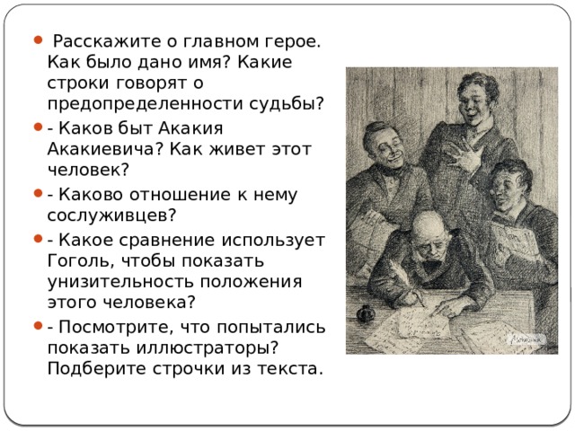  Расскажите о главном герое. Как было дано имя? Какие строки говорят о предопределенности судьбы? - Каков быт Акакия Акакиевича? Как живет этот человек? - Каково отношение к нему сослуживцев? - Какое сравнение использует Гоголь, чтобы показать унизительность положения этого человека? - Посмотрите, что попытались показать иллюстраторы? Подберите строчки из текста. 