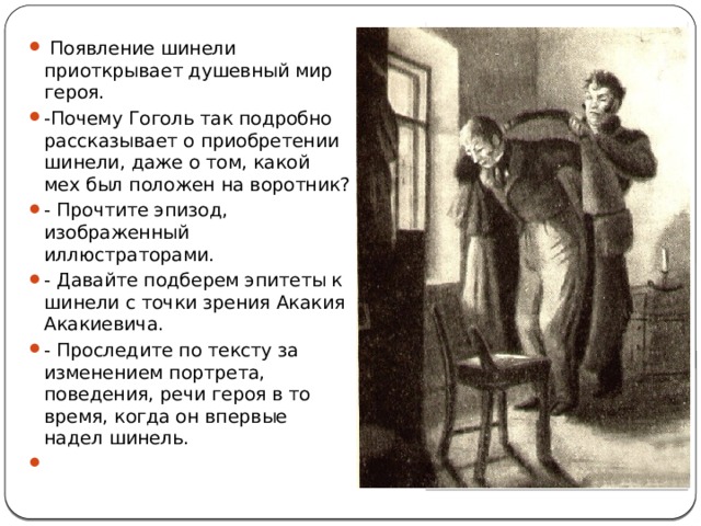  Появление шинели приоткрывает душевный мир героя. -Почему Гоголь так подробно рассказывает о приобретении шинели, даже о том, какой мех был положен на воротник? - Прочтите эпизод, изображенный иллюстраторами. - Давайте подберем эпитеты к шинели с точки зрения Акакия Акакиевича. - Проследите по тексту за изменением портрета, поведения, речи героя в то время, когда он впервые надел шинель. 