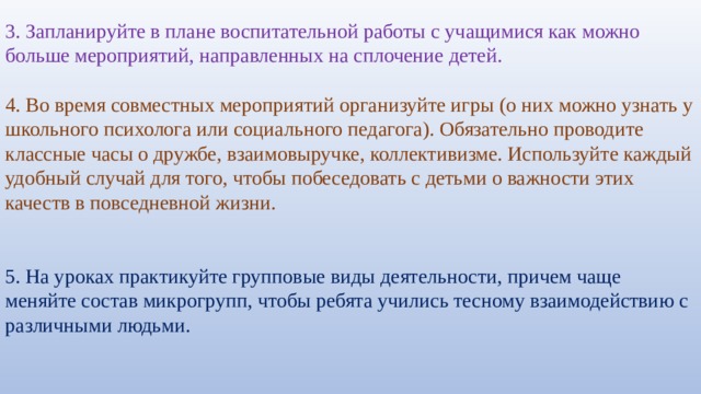 3. Запланируйте в плане воспитательной работы с учащимися как можно больше мероприятий, направленных на сплочение детей.   4. Во время совместных мероприятий организуйте игры (о них можно узнать у школьного психолога или социального педагога). Обязательно проводите классные часы о дружбе, взаимовыручке, коллективизме. Используйте каждый удобный случай для того, чтобы побеседовать с детьми о важности этих качеств в повседневной жизни. 5. На уроках практикуйте групповые виды деятельности, причем чаще меняйте состав микрогрупп, чтобы ребята учились тесному взаимодействию с различными людьми. 
