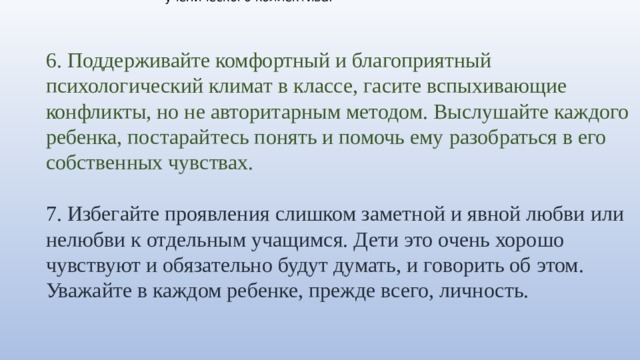 1. Детский коллектив нужно формировать ежедневно, это кропотливая и ответственная работа. И здесь авторитет учителя, особенно для детей младшего школьного возраста, чрезвычайно велик. 2. Попросите школьного психолога провести в вашем классе тестирование, например, социометрию, для того, чтобы выяснить, какие микрогруппы существуют в классе, кто с кем из детей дружит, выявить явных лидеров, скрытых лидеров и негативных лидеров ученического коллектива. 6. Поддерживайте комфортный и благоприятный психологический климат в классе, гасите вспыхивающие конфликты, но не авторитарным методом. Выслушайте каждого ребенка, постарайтесь понять и помочь ему разобраться в его собственных чувствах. 7. Избегайте проявления слишком заметной и явной любви или нелюбви к отдельным учащимся. Дети это очень хорошо чувствуют и обязательно будут думать, и говорить об этом. Уважайте в каждом ребенке, прежде всего, личность. 