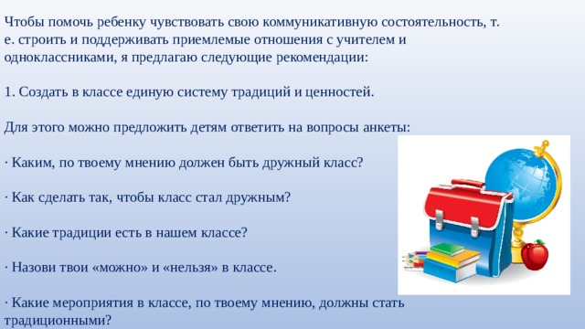 Чтобы помочь ребенку чувствовать свою коммуникативную состоятельность, т. е. строить и поддерживать приемлемые отношения с учителем и одноклассниками, я предлагаю следующие рекомендации: 1. Создать в классе единую систему традиций и ценностей. Для этого можно предложить детям ответить на вопросы анкеты: · Каким, по твоему мнению должен быть дружный класс? · Как сделать так, чтобы класс стал дружным? · Какие традиции есть в нашем классе? · Назови твои «можно» и «нельзя» в классе. · Какие мероприятия в классе, по твоему мнению, должны стать традиционными? 