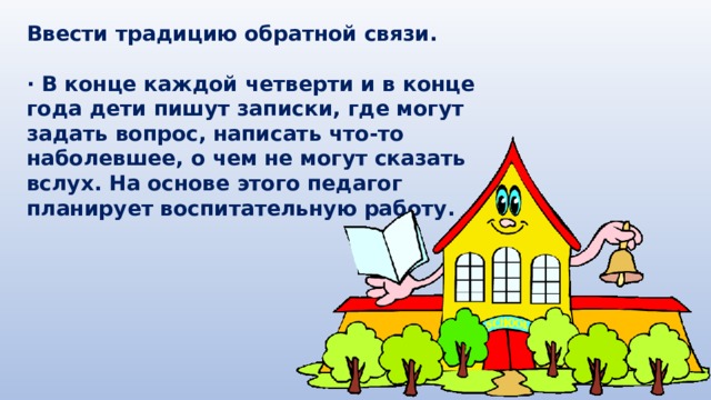 Ввести традицию обратной связи.  · В конце каждой четверти и в конце года дети пишут записки, где могут задать вопрос, написать что-то наболевшее, о чем не могут сказать вслух. На основе этого педагог планирует воспитательную работу. 