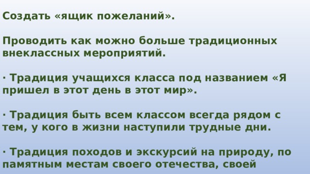 Создать «ящик пожеланий».  Проводить как можно больше традиционных внеклассных мероприятий.  · Традиция учащихся класса под названием «Я пришел в этот день в этот мир».  · Традиция быть всем классом всегда рядом с тем, у кого в жизни наступили трудные дни.  · Традиция походов и экскурсий на природу, по памятным местам своего отечества, своей страны. 