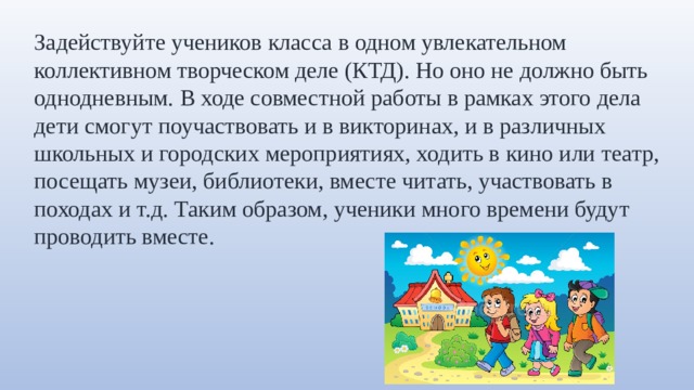 Задействуйте учеников класса в одном увлекательном коллективном творческом деле (КТД). Но оно не должно быть однодневным. В ходе совместной работы в рамках этого дела дети смогут поучаствовать и в викторинах, и в различных школьных и городских мероприятиях, ходить в кино или театр, посещать музеи, библиотеки, вместе читать, участвовать в походах и т.д. Таким образом, ученики много времени будут проводить вместе. 