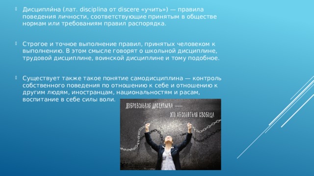 Дисципли́на (лат. disciplina от discere «учить») — правила поведения личности, соответствующие принятым в обществе нормам или требованиям правил распорядка. Строгое и точное выполнение правил, принятых человеком к выполнению. В этом смысле говорят о школьной дисциплине, трудовой дисциплине, воинской дисциплине и тому подобное. Существует также такое понятие самодисциплина — контроль собственного поведения по отношению к себе и отношению к другим людям, иностранцам, национальностям и расам, воспитание в себе силы воли. 