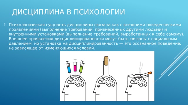 Дисциплина в психологии Психологическая сущность дисциплины связана как с внешними поведенческими проявлениями (выполнение требований, привнесённых другими людьми) и внутренними установками (выполнение требований, выработанных к себе самому). Внешнее проявления дисциплинированности могут быть связаны с социальным давлением, но установка на дисциплинированность — это осознанное поведение, не зависящее от изменяющихся условий. 