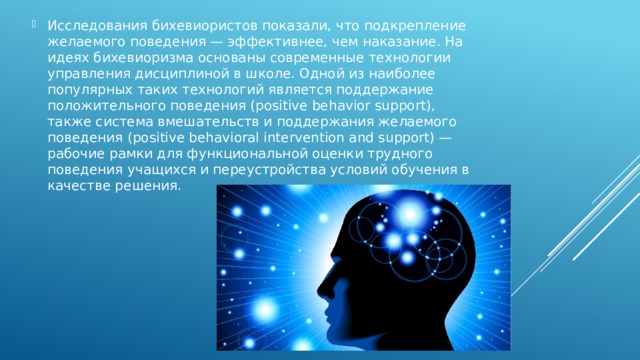 Исследования бихевиористов показали, что подкрепление желаемого поведения — эффективнее, чем наказание. На идеях бихевиоризма основаны современные технологии управления дисциплиной в школе. Одной из наиболее популярных таких технологий является поддержание положительного поведения (positive behavior support), также система вмешательств и поддержания желаемого поведения (positive behavioral intervention and support) — рабочие рамки для функциональной оценки трудного поведения учащихся и переустройства условий обучения в качестве решения. 