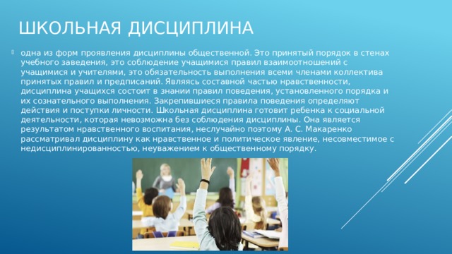 Школьная дисциплина одна из форм проявления дисциплины общественной. Это принятый порядок в стенах учебного заведения, это соблюдение учащимися правил взаимоотношений с учащимися и учителями, это обязательность выполнения всеми членами коллектива принятых правил и предписаний. Являясь составной частью нравственности, дисциплина учащихся состоит в знании правил поведения, установленного порядка и их сознательного выполнения. Закрепившиеся правила поведения определяют действия и поступки личности. Школьная дисциплина готовит ребенка к социальной деятельности, которая невозможна без соблюдения дисциплины. Она является результатом нравственного воспитания, неслучайно поэтому А. С. Макаренко рассматривал дисциплину как нравственное и политическое явление, несовместимое с недисциплинированностью, неуважением к общественному порядку. 