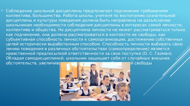Соблюдение школьной дисциплины предполагает подчинение требованиям коллектива, большинства. Работа школы, учителя по воспитанию сознательной дисциплины и культуры поведения должна быть направлена на разъяснение школьникам необходимости соблюдения дисциплины в интересах самой личности, коллектива и общества. Но дисциплина личности не может рассматриваться только как подчинение, она должна рассматриваться в контексте ее свободы, как субъективная способность личности к самоорганизации, достижению собственных целей исторически выработанным способом. Способность личности выбирать свою линию поведения в различных обстоятельствах (самоопределение) является нравственной предпосылкой ответственности за свои поступки (О. С. Газман). Обладая самодисциплиной, школьник защищает себя от случайных внешних обстоятельств, увеличивая тем самым степень собственной свободы . 