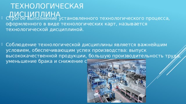  ТЕХНОЛОГИЧЕСКАЯ ДИСЦИПЛИНА Строгое выполнение установленного технологического процесса, оформленного в виде технологических карт, называется технологической дисциплиной. Соблюдение технологической дисциплины является важнейшим условием, обеспечивающим успех производства: выпуск высококачественной продукции, большую производительность труда, уменьшение брака и снижение стоимости изделий. 