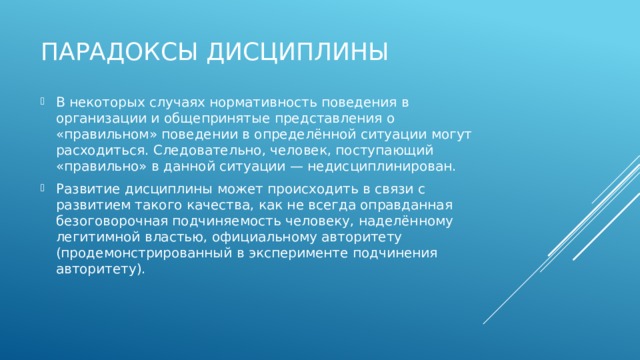 Парадоксы дисциплины В некоторых случаях нормативность поведения в организации и общепринятые представления о «правильном» поведении в определённой ситуации могут расходиться. Следовательно, человек, поступающий «правильно» в данной ситуации — недисциплинирован. Развитие дисциплины может происходить в связи с развитием такого качества, как не всегда оправданная безоговорочная подчиняемость человеку, наделённому легитимной властью, официальному авторитету (продемонстрированный в эксперименте подчинения авторитету). 