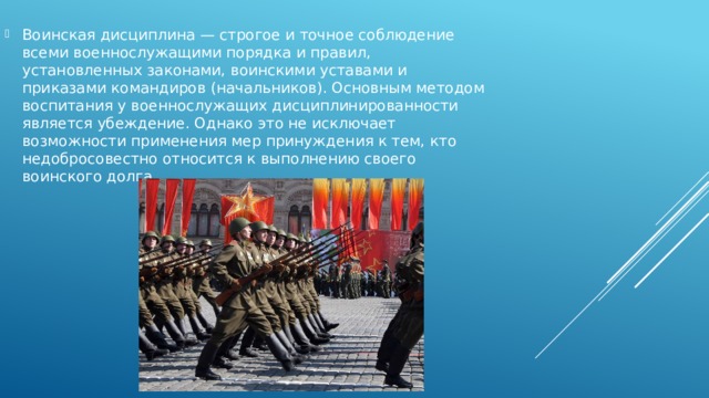 Воинская дисциплина — строгое и точное соблюдение всеми военнослужащими порядка и правил, установленных законами, воинскими уставами и приказами командиров (начальников). Основным методом воспитания у военнослужащих дисциплинированности является убеждение. Однако это не исключает возможности применения мер принуждения к тем, кто недобросовестно относится к выполнению своего воинского долга. 