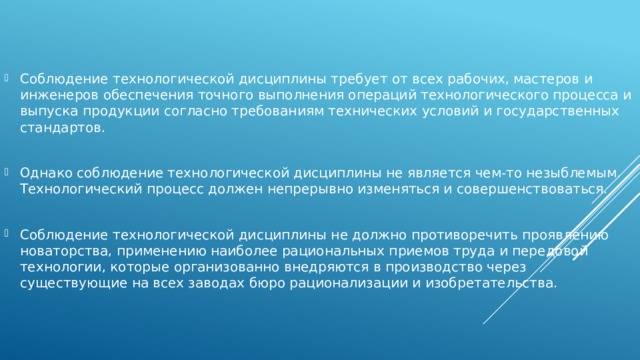 Соблюдение технологической дисциплины требует от всех рабочих, мастеров и инженеров обеспечения точного выполнения операций технологического процесса и выпуска продукции согласно требованиям технических условий и государственных стандартов. Однако соблюдение технологической дисциплины не является чем-то незыблемым. Технологический процесс должен непрерывно изменяться и совершенствоваться. Соблюдение технологической дисциплины не должно противоречить проявлению новаторства, применению наиболее рациональных приемов труда и передовой технологии, которые организованно внедряются в производство через существующие на всех заводах бюро рационализации и изобретательства. 