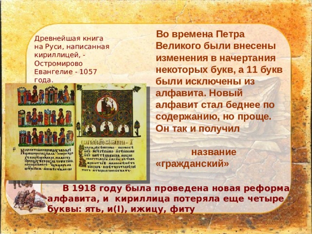 Древнейшая книга на Руси, написанная кириллицей, - Остромирово Евангелие - 1057 года. Во времена Петра Великого были внесены изменения в начертания некоторых букв, а 11 букв были исключены из алфавита. Новый алфавит стал беднее по содержанию, но проще. Он так и получил название «гражданский»  В 1918 году была проведена новая реформа алфавита, и кириллица потеряла еще четыре буквы: ять, и(I), ижицу, фиту   