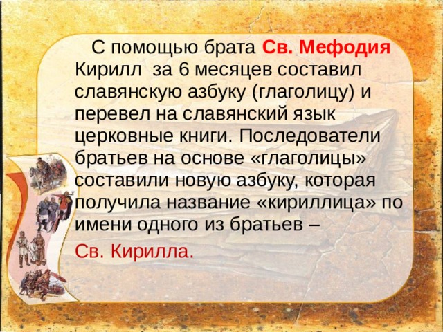  С помощью брата Св. Мефодия Кирилл за 6 месяцев составил славянскую азбуку (глаголицу) и перевел на славянский язык церковные книги. Последователи братьев на основе «глаголицы» составили новую азбуку, которая получила название «кириллица» по имени одного из братьев – Св. Кирилла. 