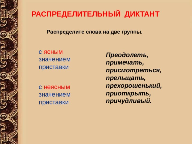 РАСПРЕДЕЛИТЕЛЬНЫЙ ДИКТАНТ  Распределите слова на две группы.  с ясным значением приставки Преодолеть, примечать, присмотреться, прельщать, прехорошенький, приоткрыть, причудливый. с неясным  значением приставки 
