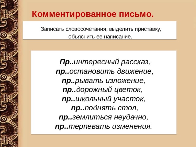 Комментированное письмо.      Записать словосочетания, выделить приставку,  объяснить ее написание.  Пр.. интересный рассказ,  пр.. остановить движение,  пр.. рывать изложение, пр.. дорожный цветок, пр.. школьный участок,  пр.. поднять стол,  пр.. землиться неудачно, пр.. терпевать изменения. 
