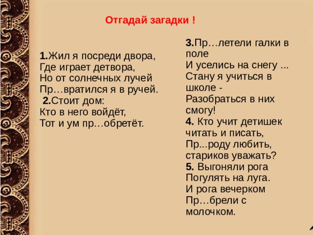 Отгадай загадки !  3. Пр…летели галки в поле  И уселись на снегу ...  Стану я учиться в школе -  Разобраться в них смогу! 4. Кто учит детишек читать и писать,  Пр...роду любить, стариков уважать? 5. Выгоняли рога  Погулять на луга.  И рога вечерком  Пр…брели с молочком. 1. Жил я посреди двора,  Где играет детвора,  Но от солнечных лучей  Пр…вратился я в ручей.  2. Стоит дом:  Кто в него войдёт,  Тот и ум пр…обретёт.  