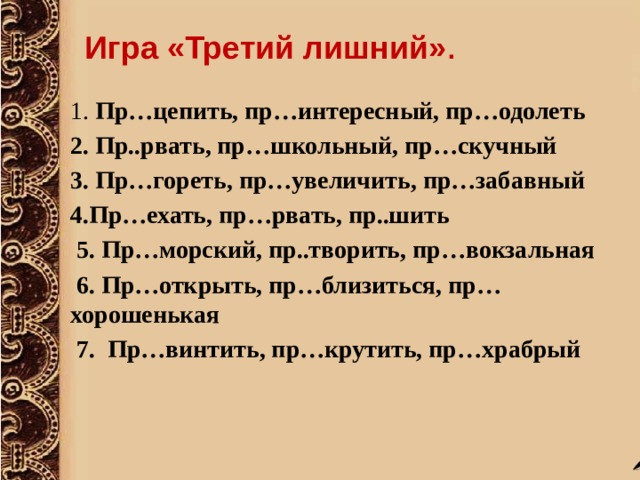 Игра «Третий лишний» .  1. Пр…цепить, пр…интересный, пр…одолеть 2. Пр..рвать, пр…школьный, пр…скучный 3. Пр…гореть, пр…увеличить, пр…забавный 4.Пр…ехать, пр…рвать, пр..шить  5. Пр…морский, пр..творить, пр…вокзальная  6. Пр…открыть, пр…близиться, пр…хорошенькая  7.  Пр…винтить, пр…крутить, пр…храбрый  