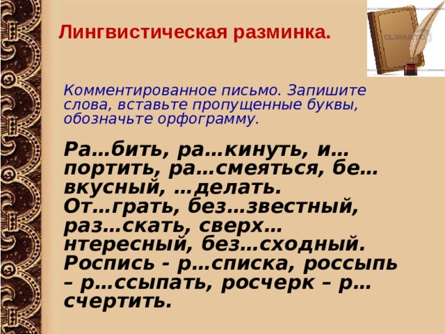 Лингвистическая разминка. Комментированное письмо. Запишите слова, вставьте пропущенные буквы, обозначьте орфограмму.  Ра…бить, ра…кинуть, и…портить, ра…смеяться, бе…вкусный, …делать. От…грать, без…звестный, раз…скать, сверх…нтересный, без…сходный. Роспись - р…списка, россыпь – р…ссыпать, росчерк – р…счертить. 