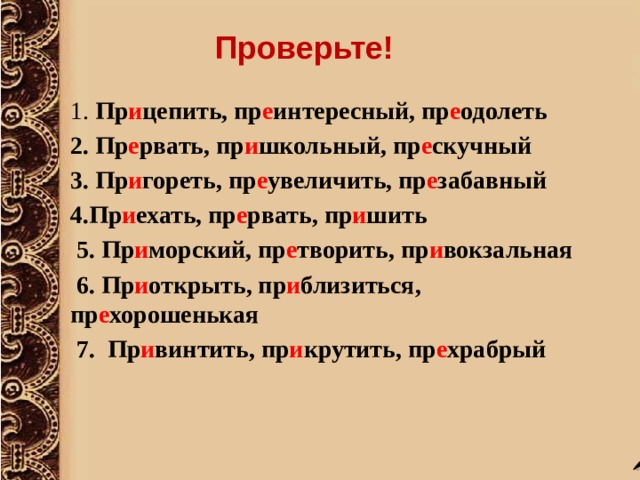 Проверьте!  1. Пр и цепить, пр е интересный, пр е одолеть 2. Пр е рвать, пр и школьный, пр е скучный 3. Пр и гореть, пр е увеличить, пр е забавный 4.Пр и ехать, пр е рвать, пр и шить  5. Пр и морский, пр е творить, пр и вокзальная  6. Пр и открыть, пр и близиться, пр е хорошенькая  7.  Пр и винтить, пр и крутить, пр е храбрый  