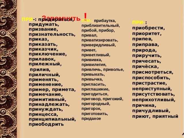   Запомнить !  ПРИ -: придираться, придумать, призвание, признательность, приказ, приказать, приказчик, приключение, прилавок, прилежный,   прилив, приличный, применять, применение, пример, примета, примечание, примитивный, принадлежать, принуждать, принцесса, принципиальный, приободрить ПРИ-: прибаутка, приблизительный, прибой, прибор, привал, приватизировать, привередливый, привет, приветливый, прививка, привилегия, привлечь, приволье, привыкать, привычка, пригласить, приглашение, пригодиться, приговор, пригожий, пригородный, пригорок, приготовить, приданое ПРИ- : приобрести, приоритет, припев, приправа, природа, приручить, причесать, причёска, присмотреться, приспособить, пристрастие, неприступный, присутствовать, неприхотливый, причина, причудливый, приют, приятный 