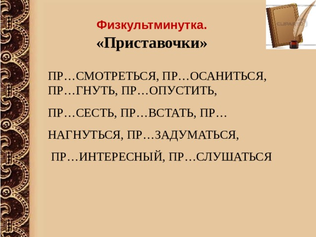 Физкультминутка. «Приставочки» ПР…СМОТРЕТЬСЯ, ПР…ОСАНИТЬСЯ, ПР…ГНУТЬ, ПР…ОПУСТИТЬ, ПР…СЕСТЬ, ПР…ВСТАТЬ, ПР…НАГНУТЬСЯ, ПР…ЗАДУМАТЬСЯ,  ПР…ИНТЕРЕСНЫЙ, ПР…СЛУШАТЬСЯ  