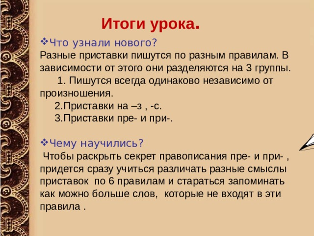 Итоги урока . Что узнали нового? Разные приставки пишутся по разным правилам. В зависимости от этого они разделяются на 3 группы.  1. Пишутся всегда одинаково независимо от произношения.  2.Приставки на –з , -с.  3.Приставки пре- и при-. Чему научились?  Чтобы раскрыть секрет правописания пре- и при- , придется сразу учиться различать разные смыслы приставок по 6 правилам и стараться запоминать как можно больше слов, которые не входят в эти правила . 