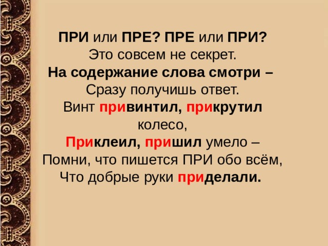  ПРИ или ПРЕ? ПРЕ или ПРИ? Это совсем не секрет. На содержание слова смотри – Сразу получишь ответ. Винт при винтил, при крутил колесо, При клеил, при шил умело – Помни, что пишется ПРИ обо всём, Что добрые руки при делали. 