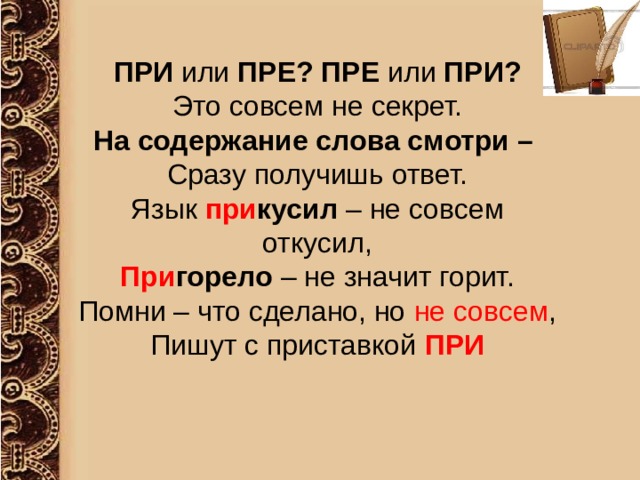  ПРИ или ПРЕ? ПРЕ или ПРИ? Это совсем не секрет. На содержание слова смотри – Сразу получишь ответ. Язык при кусил – не совсем откусил, При горело – не значит горит. Помни – что сделано, но не совсем , Пишут с приставкой ПРИ 