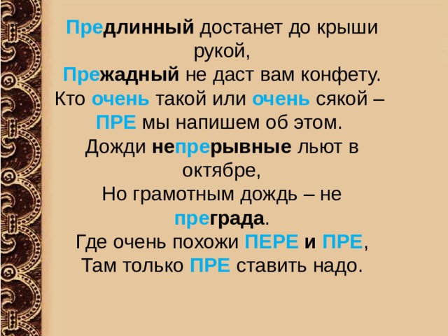 Пре длинный достанет до крыши рукой, Пре жадный не даст вам конфету. Кто очень такой или очень сякой – ПРЕ мы напишем об этом. Дожди не пре рывные льют в октябре, Но грамотным дождь – не пре града . Где очень похожи ПЕРЕ и ПРЕ , Там только ПРЕ ставить надо. 