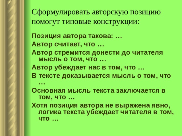 Сформулировать авторскую позицию помогут типовые конструкции: Позиция автора такова: … Автор считает, что … Автор стремится донести до читателя мысль о том, что … Автор убеждает нас в том, что … В тексте доказывается мысль о том, что … Основная мысль текста заключается в том, что … Хотя позиция автора не выражена явно, логика текста убеждает читателя в том, что … 