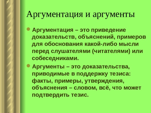 Аргументация и аргументы Аргументация – это приведение доказательств, объяснений, примеров для обоснования какой-либо мысли перед слушателями (читателями) или собеседниками. Аргументы – это доказательства, приводимые в поддержку тезиса: факты, примеры, утверждения, объяснения – словом, всё, что может подтвердить тезис. 