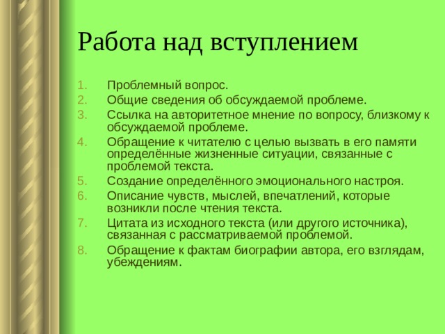 Работа над вступлением Проблемный вопрос. Общие сведения об обсуждаемой проблеме. Ссылка на авторитетное мнение по вопросу, близкому к обсуждаемой проблеме. Обращение к читателю с целью вызвать в его памяти определённые жизненные ситуации, связанные с проблемой текста. Создание определённого эмоционального настроя. Описание чувств, мыслей, впечатлений, которые возникли после чтения текста. Цитата из исходного текста (или другого источника), связанная с рассматриваемой проблемой. Обращение к фактам биографии автора, его взглядам, убеждениям. 
