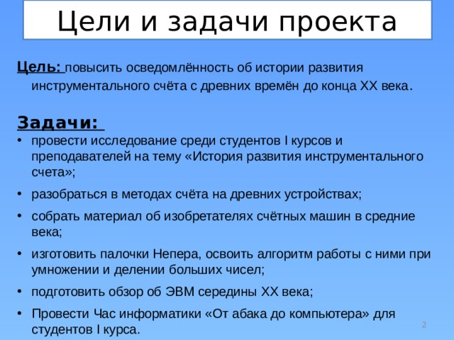 Цели и задачи проекта Цель: повысить осведомлённость об истории развития инструментального счёта с древних времён до конца ХХ века . Задачи: провести исследование среди студентов I курсов и преподавателей на тему «История развития инструментального счета»; разобраться в методах счёта на древних устройствах; собрать материал об изобретателях счётных машин в средние века; изготовить палочки Непера, освоить алгоритм работы с ними при умножении и делении больших чисел; подготовить обзор об ЭВМ середины ХХ века; Провести Час информатики «От абака до компьютера» для студентов I курса.  
