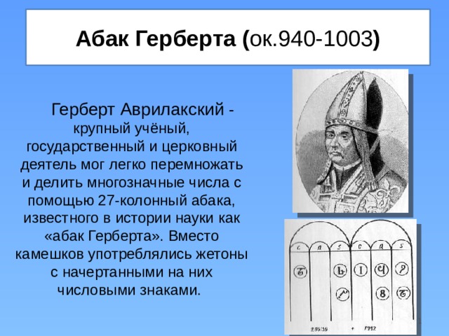 Абак Герберта ( ок.940-1003 ) Герберт Аврилакский - крупный учёный, государственный и церковный деятель мог легко перемножать и делить многозначные числа с помощью 27-колонный абака, известного в истории науки как «абак Герберта». Вместо камешков употреблялись жетоны с начертанными на них числовыми знаками.  
