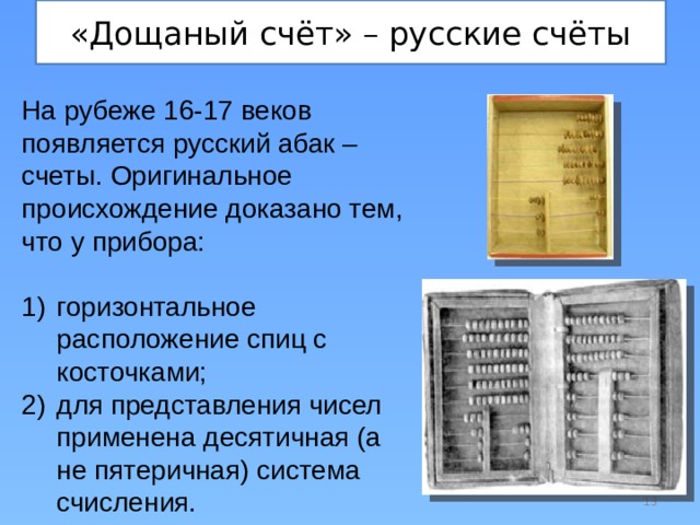 «Дощаный счёт» – русские счёты На рубеже 16-17 веков появляется русский абак – счеты. Оригинальное происхождение доказано тем, что у прибора: горизонтальное расположение спиц с косточками; для представления чисел применена десятичная (а не пятеричная) система счисления.  