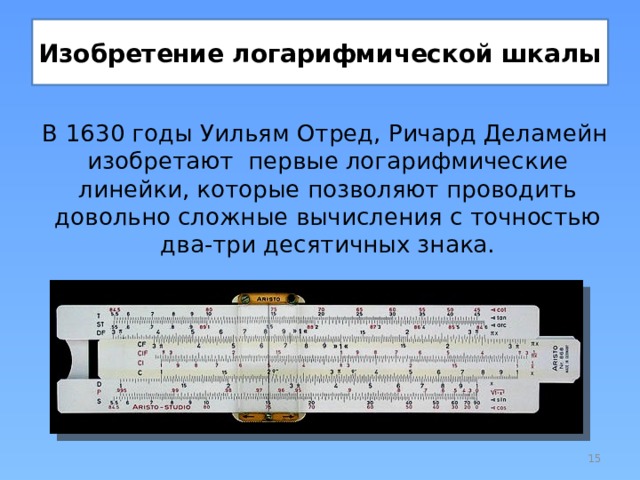 Изобретение логарифмической шкалы В 1630 годы Уильям Отред, Ричард Деламейн изобретают первые логарифмические линейки, которые позволяют проводить довольно сложные вычисления с точностью два-три десятичных знака.  