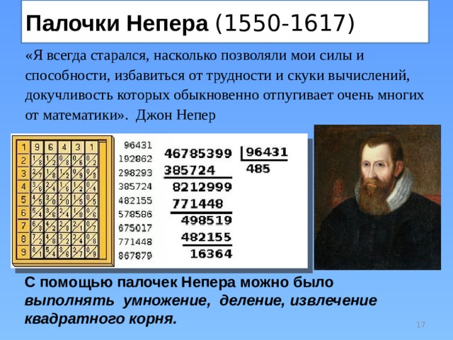 Палочки Непера (1550-1617) «Я всегда старался, насколько позволяли мои силы и способности, избавиться от трудности и скуки вычислений, докучливость которых обыкновенно отпугивает очень многих от математики». Джон Непер С помощью палочек Непера можно было выполнять умножение, деление, извлечение квадратного корня.  