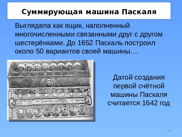Суммирующая  машина Паскаля Выглядела как ящик, наполненный многочисленными связанными друг с другом шестерёнками. До 1652 Паскаль построил около 50 вариантов своей машины…. Датой создания первой счётной машины Паскаля считается 1642 год  